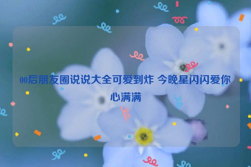 00后朋友圈说说大全可爱到炸 今晚星闪闪爱你心满满