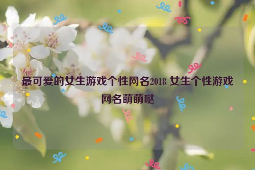 最可爱的女生游戏个性网名2018 女生个性游戏网名萌萌哒