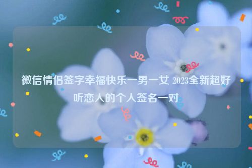 微信情侣签字幸福快乐一男一女 2023全新超好听恋人的个人签名一对