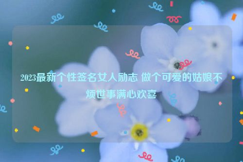 2023最新个性签名女人励志 做个可爱的姑娘不烦世事满心欢喜