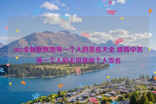 2023全新默默地等一个人的签名大全 感情中苦等一个人的无可奈何个人签名