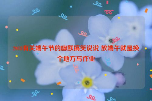 2018有关端午节的幽默搞笑说说 放端午就是换个地方写作业