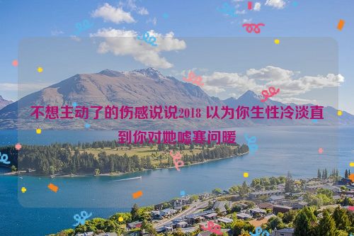 不想主动了的伤感说说2018 以为你生性冷淡直到你对她嘘寒问暖