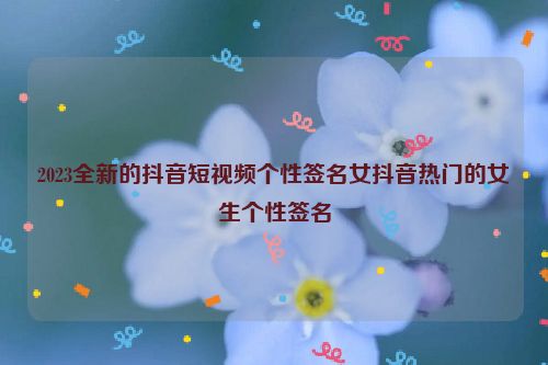 2023全新的抖音短视频个性签名女抖音热门的女生个性签名