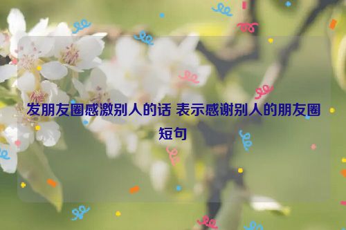 发朋友圈感激别人的话 表示感谢别人的朋友圈短句