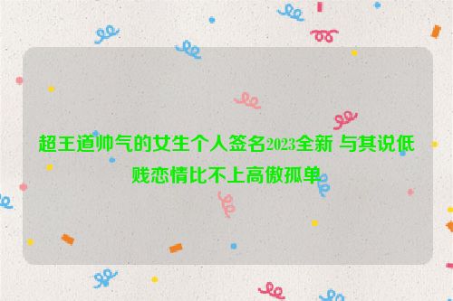 超王道帅气的女生个人签名2023全新 与其说低贱恋情比不上高傲孤单