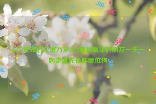 qq个性签名友谊万岁2023最新版本好朋友一生一起走谁先长胖哪位狗