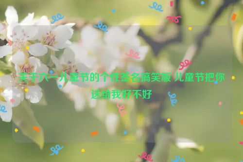 关于六一儿童节的个性签名搞笑版 儿童节把你送给我好不好