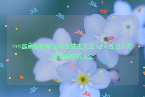 2019最新好听响亮网名女生大全 让人过目不忘的女生网名大全