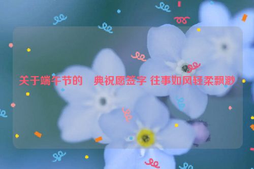 关于端午节的經典祝愿签字 往事如风轻柔飘渺