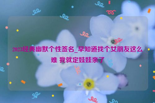 2023经典幽默个性签名_早知道找个女朋友这么难 我就定娃娃亲了