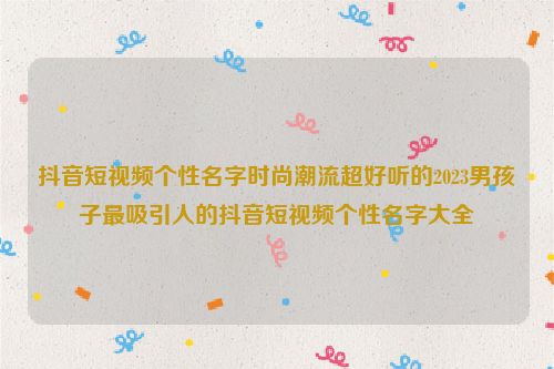 抖音短视频个性名字时尚潮流超好听的2023男孩子最吸引人的抖音短视频个性名字大全