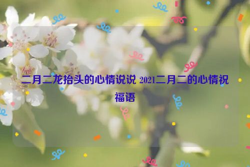 二月二龙抬头的心情说说 2021二月二的心情祝福语