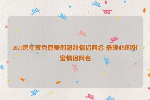 2021跨年夜秀恩爱的超甜情侣网名 最暖心的甜蜜情侣网名