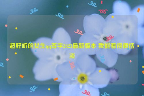 超好听的女生qq签字2023最新版本 我能看得很恬淡