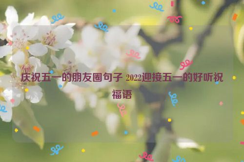 庆祝五一的朋友圈句子 2022迎接五一的好听祝福语