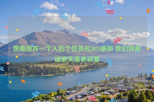 想要放弃一个人的个性签名2023最新 我们到底谁更失落更寂寞