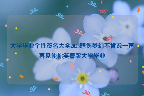 大学毕业个性签名大全2023悲伤梦幻不肯说一声再见使你笑着哭大学毕业