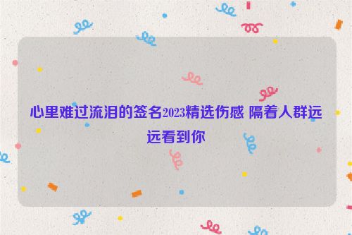 心里难过流泪的签名2023精选伤感 隔着人群远远看到你