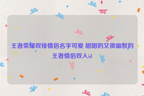 王者荣耀双排情侣名字可爱 甜甜的又很幽默的王者情侣双人id