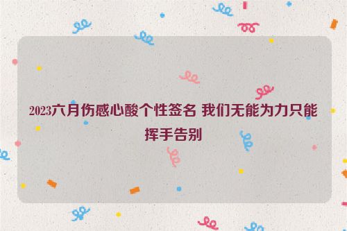 2023六月伤感心酸个性签名 我们无能为力只能挥手告别