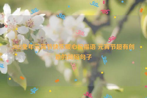 2023兔年元宵节快乐暖心祝福语 元宵节超有创意的简短句子