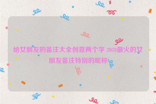 给女朋友的备注大全创意两个字 2018最火的女朋友备注特别的昵称