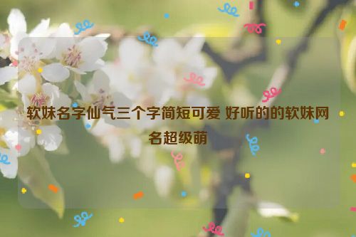 软妹名字仙气三个字简短可爱 好听的的软妹网名超级萌